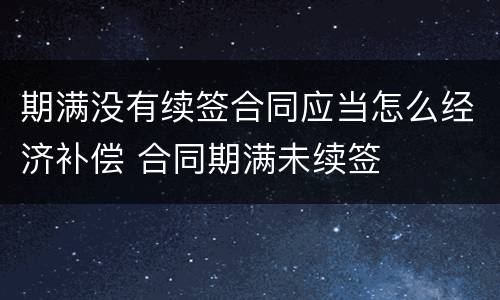 期满没有续签合同应当怎么经济补偿 合同期满未续签