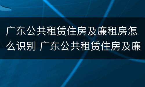 广东公共租赁住房及廉租房怎么识别 广东公共租赁住房及廉租房怎么识别的