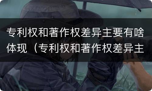 专利权和著作权差异主要有啥体现（专利权和著作权差异主要有啥体现呢）