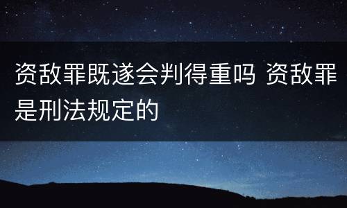 资敌罪既遂会判得重吗 资敌罪是刑法规定的