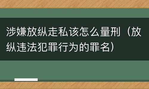 涉嫌放纵走私该怎么量刑（放纵违法犯罪行为的罪名）