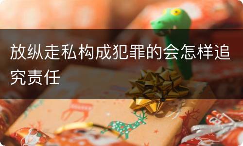 放纵走私构成犯罪的会怎样追究责任