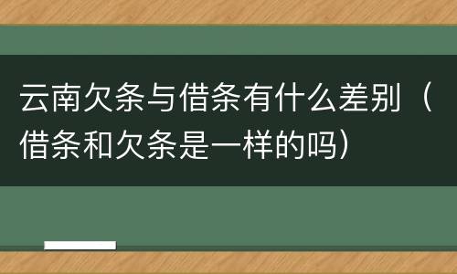 云南欠条与借条有什么差别（借条和欠条是一样的吗）