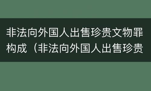 非法向外国人出售珍贵文物罪构成（非法向外国人出售珍贵文物罪和倒卖文物罪）