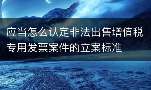 应当怎么认定非法出售增值税专用发票案件的立案标准
