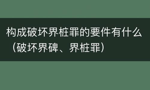 构成破坏界桩罪的要件有什么（破坏界碑、界桩罪）