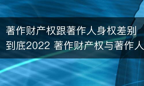 著作财产权跟著作人身权差别到底2022 著作财产权与著作人身权的区别