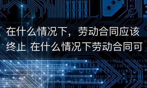 在什么情况下，劳动合同应该终止 在什么情况下劳动合同可以终止?