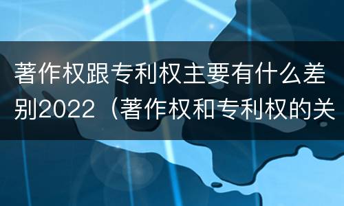 著作权跟专利权主要有什么差别2022（著作权和专利权的关系如何）