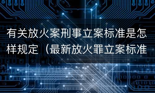 有关放火案刑事立案标准是怎样规定（最新放火罪立案标准及量刑）