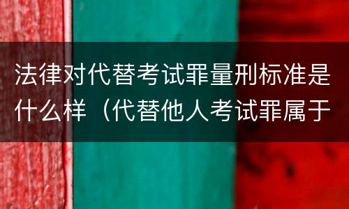 法律对代替考试罪量刑标准是什么样（代替他人考试罪属于什么类犯罪）