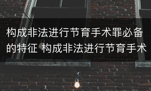 构成非法进行节育手术罪必备的特征 构成非法进行节育手术罪必备的特征是