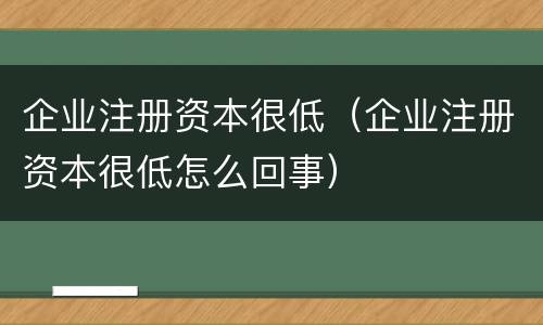 企业注册资本很低（企业注册资本很低怎么回事）