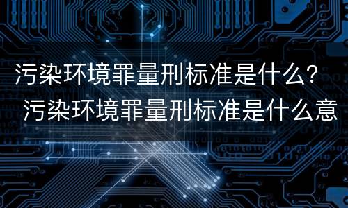 污染环境罪量刑标准是什么？ 污染环境罪量刑标准是什么意思