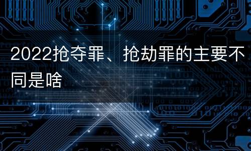 2022抢夺罪、抢劫罪的主要不同是啥