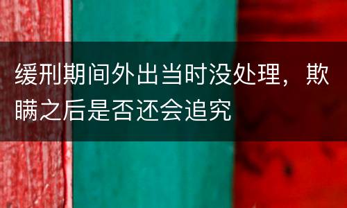 缓刑期间外出当时没处理，欺瞒之后是否还会追究