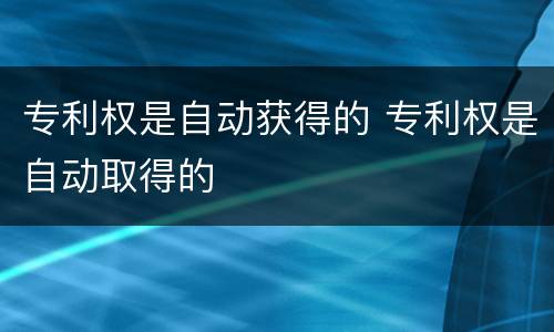 专利权是自动获得的 专利权是自动取得的