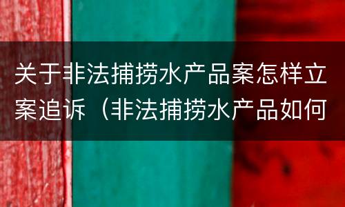 关于非法捕捞水产品案怎样立案追诉（非法捕捞水产品如何处理）