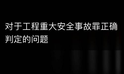 对于工程重大安全事故罪正确判定的问题