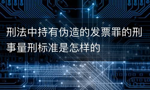 刑法中持有伪造的发票罪的刑事量刑标准是怎样的