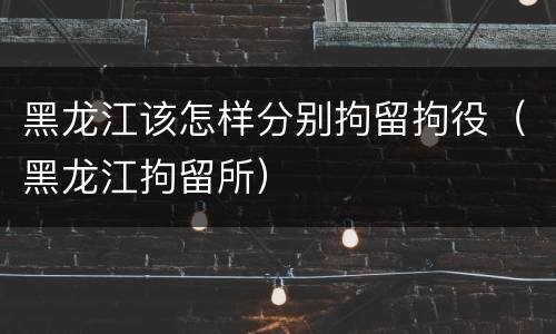 黑龙江该怎样分别拘留拘役（黑龙江拘留所）
