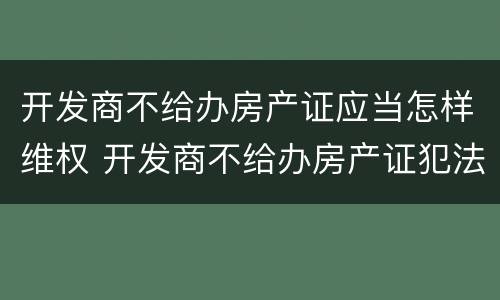 开发商不给办房产证应当怎样维权 开发商不给办房产证犯法吗