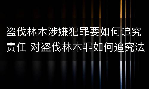 盗伐林木涉嫌犯罪要如何追究责任 对盗伐林木罪如何追究法律责任