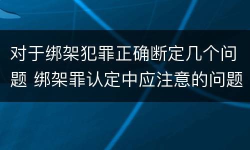 对于绑架犯罪正确断定几个问题 绑架罪认定中应注意的问题