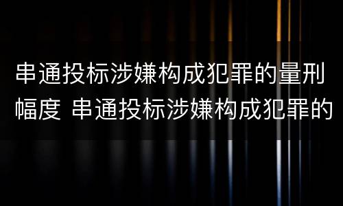 串通投标涉嫌构成犯罪的量刑幅度 串通投标涉嫌构成犯罪的量刑幅度有多大