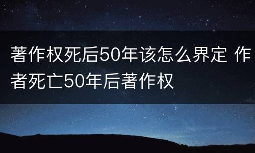 著作权死后50年该怎么界定 作者死亡50年后著作权