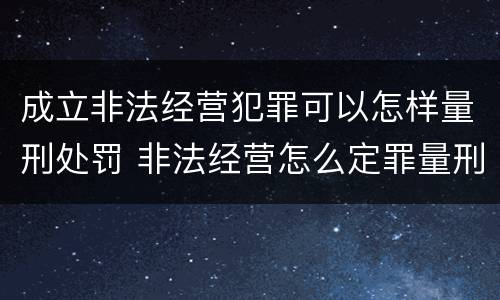 成立非法经营犯罪可以怎样量刑处罚 非法经营怎么定罪量刑