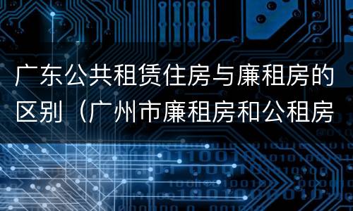 广东公共租赁住房与廉租房的区别（广州市廉租房和公租房的区别）