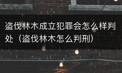 盗伐林木成立犯罪会怎么样判处（盗伐林木怎么判刑）