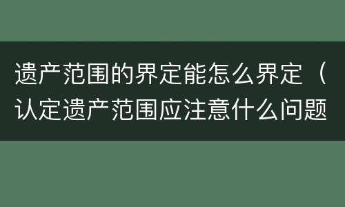 遗产范围的界定能怎么界定（认定遗产范围应注意什么问题）
