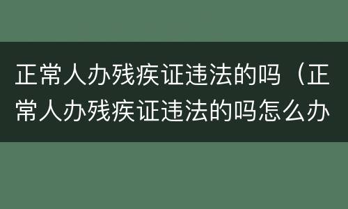 正常人办残疾证违法的吗（正常人办残疾证违法的吗怎么办）
