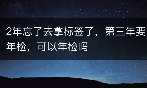 2年忘了去拿标签了，第三年要年检，可以年检吗
