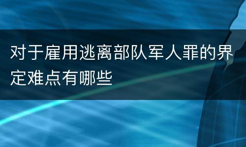 对于雇用逃离部队军人罪的界定难点有哪些