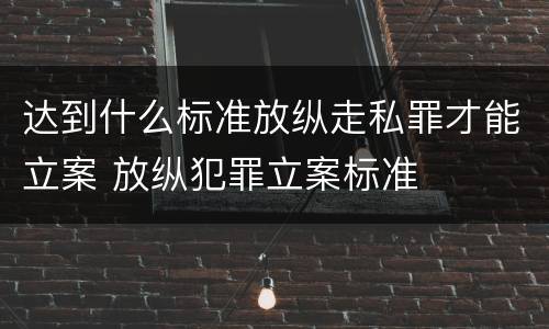 达到什么标准放纵走私罪才能立案 放纵犯罪立案标准