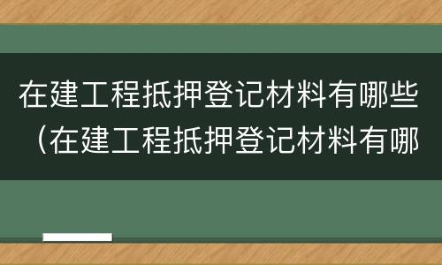 在建工程抵押登记材料有哪些（在建工程抵押登记材料有哪些）