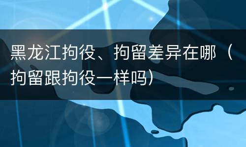 黑龙江拘役、拘留差异在哪（拘留跟拘役一样吗）