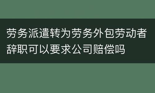 劳务派遣转为劳务外包劳动者辞职可以要求公司赔偿吗