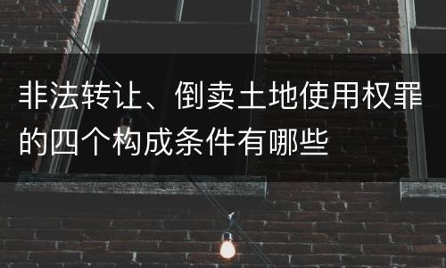 非法转让、倒卖土地使用权罪的四个构成条件有哪些