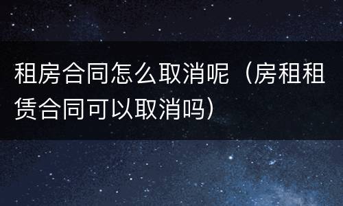 租房合同怎么取消呢（房租租赁合同可以取消吗）