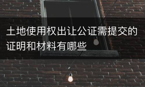 土地使用权出让公证需提交的证明和材料有哪些
