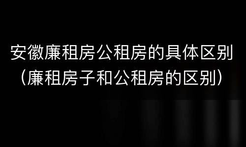 安徽廉租房公租房的具体区别（廉租房子和公租房的区别）