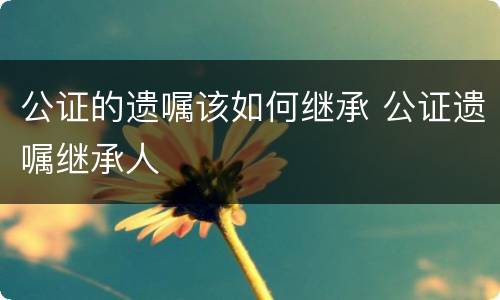 公证的遗嘱该如何继承 公证遗嘱继承人