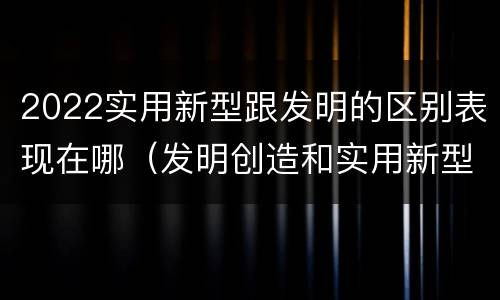 2022实用新型跟发明的区别表现在哪（发明创造和实用新型的区别）