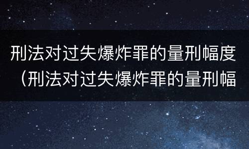刑法对过失爆炸罪的量刑幅度（刑法对过失爆炸罪的量刑幅度有多大）