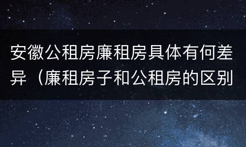 安徽公租房廉租房具体有何差异（廉租房子和公租房的区别）