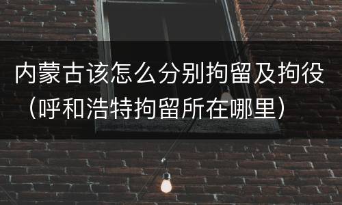 内蒙古该怎么分别拘留及拘役（呼和浩特拘留所在哪里）
